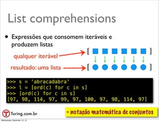 List comprehension
      List comprehensions          ●   Compreensão de lista ou abrangência
                                   ●   Exemplo: usar todos os elementos:
   •      Expressões que consomem L2 = [n*10 for n in L]
                                 – iteráveis e


          produzem listas
            qualquer iterável
         resultado: uma lista

     >>> s = 'abracadabra'
     >>> l = [ord(c) for c in s]
     >>> [ord(c) for c in s]
     [97, 98, 114, 97, 99, 97, 100, 97, 98, 114, 97]

                                 ≈ notação matemática de conjuntos
                                                           @ramalhoorg
Wednesday, December 12, 12
 