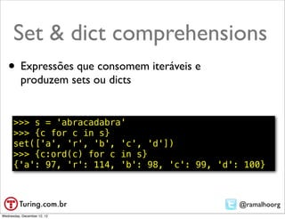 Set & dict comprehensions
   • Expressões que consomem iteráveis e
          produzem sets ou dicts


      >>> s = 'abracadabra'
      >>> {c for c in s}
      set(['a', 'r', 'b', 'c', 'd'])
      >>> {c:ord(c) for c in s}
      {'a': 97, 'r': 114, 'b': 98, 'c': 99, 'd': 100}



                                                @ramalhoorg
Wednesday, December 12, 12
 