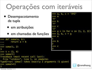Operações com iteráveis
                                       >>>   a, b, c = 'XYZ'
     • Desempacotamento                >>>
                                       'X'
                                             a

            de tupla                   >>>   b
                                       'Y'

           • em atribuições            >>>
                                       'Z'
                                       >>>
                                             c

                                             g = (n for n in [1, 2, 3])
           • em chamadas de funções    >>>
                                       >>>
                                             a, b, c = g
                                             a
>>> def soma(a, b):                    1
...     return a + b                   >>>  b
...                                    2
>>> soma(1, 2)                         >>>  c
3                                      3
>>> t = (3, 4)
>>> soma(t)
Traceback (most recent call last):
  File "<stdin>", line 1, in <module>
TypeError: soma() takes exactly 2 arguments (1 given)
>>> soma(*t)
                                                               @ramalhoorg
7
Wednesday, December 12, 12
 