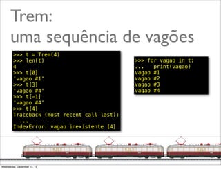 Trem:
      uma sequência de vagões
        >>> t = Trem(4)
        >>> len(t)                           >>> for vagao in t:
        4                                    ...   print(vagao)
        >>> t[0]                             vagao #1
        'vagao #1'                           vagao #2
        >>> t[3]                             vagao #3
        'vagao #4'                           vagao #4
        >>> t[-1]
        'vagao #4'
        >>> t[4]
        Traceback (most recent call last):
          ...
        IndexError: vagao inexistente [4]




                                                             @ramalhoorg
Wednesday, December 12, 12
 