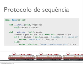Protocolo de sequência
       class Trem(object):

                 def __init__(self, vagoes):
                     self.vagoes = vagoes

                 def __getitem__(self, pos):
                     indice = pos if pos >= 0 else self.vagoes + pos
                     if 0 <= indice < self.vagoes: # indice 2 -> vagao #3
                         return 'vagao #%s' % (indice+1)
                     else:
                         raise IndexError('vagao inexistente [%s]' % pos)




                                                                  @ramalhoorg
Wednesday, December 12, 12
 
