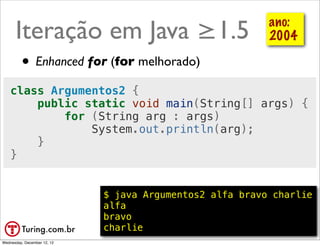 Iteração em Java ≥1.5                                 ano:
                                                            2004

         • Enhanced for (for melhorado)
    class Argumentos2 {
        public static void main(String[] args) {
            for (String arg : args)
                System.out.println(arg);
        }
    }


                             $ java Argumentos2 alfa bravo charlie
                             alfa
                             bravo
                             charlie                      @ramalhoorg
Wednesday, December 12, 12
 