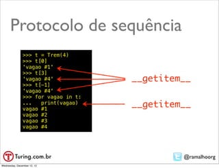 Protocolo de sequência
               >>> t = Trem(4)
               >>> t[0]
               'vagao #1'
               >>> t[3]
               'vagao #4'            __getitem__
               >>> t[-1]
               'vagao #4'
               >>> for vagao in t:
               ...   print(vagao)
               vagao #1
                                     __getitem__
               vagao #2
               vagao #3
               vagao #4




                                              @ramalhoorg
Wednesday, December 12, 12
 