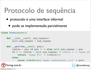 Protocolo de sequência
         • protocolo é uma interface informal
          • pode se implementado parcialmente
class Trem(object):

          def __init__(self, num_vagoes):
              self.num_vagoes = num_vagoes

          def __getitem__(self, pos):
              indice = pos if pos >= 0 else self.num_vagoes + pos
              if 0 <= indice < self.num_vagoes: # indice 2 -> vagao #3
                  return 'vagao #%s' % (indice+1)
              else:
                  raise IndexError('vagao inexistente [%s]' % pos)

                                                            @ramalhoorg
Wednesday, December 12, 12
 