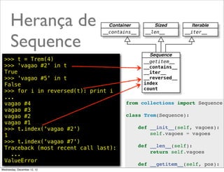 Herança de
      Sequence
  >>> t = Trem(4)
  >>> 'vagao #2' in t
  True
  >>> 'vagao #5' in t
  False
  >>> for i in reversed(t): print i
  ...
  vagao #4                             from collections import Sequence
  vagao #3
  vagao #2                             class Trem(Sequence):
  vagao #1
  >>> t.index('vagao #2')                  def __init__(self, vagoes):
  1                                            self.vagoes = vagoes
  >>> t.index('vagao #7')
  Traceback (most recent call last):       def __len__(self):
                                               return self.vagoes
    ...
  ValueError                                               @ramalhoorg
                                           def __getitem__(self, pos):
Wednesday, December 12, 12                     indice = pos if pos >= 0
 