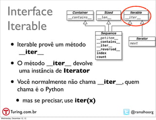 Interface
      Iterable
         • Iterable provê um método
                  __iter__

         • O método __iter__ devolve
                  uma instância de Iterator
         • Você normalmente não chama __iter__, quem
                chama é o Python
               • mas se precisar, use iter(x)
                                                 @ramalhoorg
Wednesday, December 12, 12
 