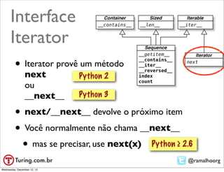 Interface
      Iterator
         • Iterator provê um método
                next         Python 2
                ou
                __next__     Python 3

         • next/__next__ devolve o próximo item
         • Você normalmente não chama __next__
          • mas se precisar, use next(x) Python ≥ 2.6
                                                   @ramalhoorg
Wednesday, December 12, 12
 