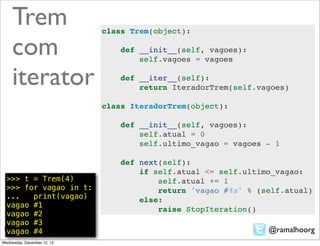 Trem                    class Trem(object):

     com                         def __init__(self, vagoes):
                                     self.vagoes = vagoes

     iterator                    def __iter__(self):
                                     return IteradorTrem(self.vagoes)

                             class IteradorTrem(object):

                                 def __init__(self, vagoes):
                                     self.atual = 0
                                     self.ultimo_vagao = vagoes - 1

                                 def next(self):
                                     if self.atual <= self.ultimo_vagao:
  >>> t = Trem(4)                        self.atual += 1
  >>> for vagao in t:                    return 'vagao #%s' % (self.atual)
  ...   print(vagao)                 else:
  vagao #1
                                         raise StopIteration()
  vagao #2
  vagao #3
  vagao #4                                                      @ramalhoorg
Wednesday, December 12, 12
 