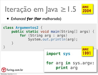 Iteração em Java ≥1.5                     ano:
                                                2004

         • Enhanced for (for melhorado)
    class Argumentos2 {
        public static void main(String[] args) {
            for (String arg : args)
                System.out.println(arg);
        }
    }
                                                ano:
                              import sys        1991

                              for arg in sys.argv:
                                  print arg @ramalhoorg
Wednesday, December 12, 12
 