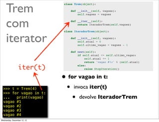 Trem
                             class Trem(object):

                                 def __init__(self, vagoes):
                                     self.vagoes = vagoes



     com                         def __iter__(self):
                                     return IteradorTrem(self.vagoes)




     iterator
                             class IteradorTrem(object):

                                 def __init__(self, vagoes):
                                     self.atual = 0
                                     self.ultimo_vagao = vagoes - 1

                                 def next(self):
                                     if self.atual <= self.ultimo_vagao:
                                         self.atual += 1
                                         return 'vagao #%s' % (self.atual)

                 iter(t)             else:
                                         raise StopIteration()


                             • for vagao in t:
  >>> t = Trem(4)
  >>> for vagao in t:
                              • invoca iter(t)
  ...   print(vagao)
  vagao #1
                                 • devolve IteradorTrem
  vagao #2
  vagao #3
  vagao #4                                                              @ramalhoorg
Wednesday, December 12, 12
 