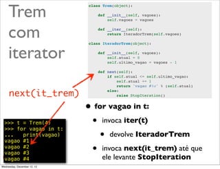 Trem
                              class Trem(object):

                                  def __init__(self, vagoes):
                                      self.vagoes = vagoes



     com                          def __iter__(self):
                                      return IteradorTrem(self.vagoes)




     iterator
                              class IteradorTrem(object):

                                  def __init__(self, vagoes):
                                      self.atual = 0
                                      self.ultimo_vagao = vagoes - 1

                                  def next(self):
                                      if self.atual <= self.ultimo_vagao:
                                          self.atual += 1
                                          return 'vagao #%s' % (self.atual)

     next(it_trem)                    else:
                                          raise StopIteration()


                             • for vagao in t:
  >>> t = Trem(4)
  >>> for vagao in t:
                              • invoca iter(t)
  ...   print(vagao)
  vagao #1
                                 • devolve IteradorTrem
  vagao #2
  vagao #3                    • invoca next(it_trem) até que
  vagao #4                         ele levante StopIteration
                                                           @ramalhoorg
Wednesday, December 12, 12
 