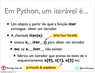 Em Python, um iterável é...
          • Um objeto a partir do qual a função iter
                 consegue obter um iterador.
          • A chamada iter(x):       interface Iterable

           • invoca x.__iter__() para obter um iterador
           • ou, se x.__iter__ não existe:
             • fabrica um iterador que acessa os itens de x
                             sequenciamente: x[0], x[1], x[2] etc.
                                  protocolo de sequência         @ramalhoorg
Wednesday, December 12, 12
 