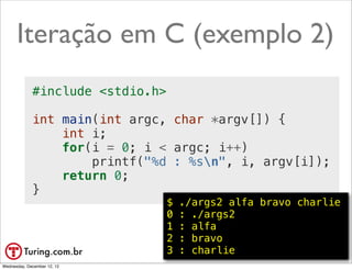 Iteração em C (exemplo 2)
             #include <stdio.h>

             int main(int argc, char *argv[]) {
                 int i;
                 for(i = 0; i < argc; i++)
                     printf("%d : %sn", i, argv[i]);
                 return 0;
             }
                                  $   ./args2 alfa bravo charlie
                                  0   : ./args2
                                  1   : alfa
                                  2   : bravo
                                  3   : charlie          @ramalhoorg
Wednesday, December 12, 12
 