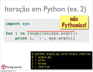 Iteração em Python (ex. 2)
                                                     não
        import sys
                                                  Pythonico!
        for i in range(len(sys.argv)):
            print i, ':', sys.argv[i]


                             $   python args2.py alfa bravo charlie
                             0   : args2.py
                             1   : alfa
                             2   : bravo
                             3   : charlie                 @ramalhoorg
Wednesday, December 12, 12
 