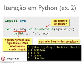 Iteração em Python (ex. 2)
        import sys                              isso constroi
                                                 um gerador
        for i, arg in enumerate(sys.argv):
            print i, ':', arg
        o gerador produz uma
                                    o gerador é um iterável preguiçoso!
          tupla (indice, item)
             sob demanda $ python args2.py alfa bravo charlie
            a cada iteração 0 : args2.py
                             1 : alfa
                             2 : bravo
                             3 : charlie                        @ramalhoorg
Wednesday, December 12, 12
 