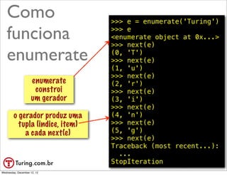 Como                          >>> e = enumerate('Turing')

   funciona                      >>> e
                                 <enumerate object at 0x...>
                                 >>> next(e)

   enumerate                     (0, 'T')
                                 >>> next(e) constroi
                                          isso
                                 (1, 'u') um gerador
                                 >>> next(e)
                    enumerate    (2, 'r')
                     constroi    >>> next(e)
                    um gerador   (3, 'i')
                                 >>> next(e)
        o gerador produz uma     (4, 'n')
          tupla (indice, item)   >>> next(e)
            a cada next(e)       (5, 'g')
                                 >>> next(e)
                                 Traceback (most recent...):
                                   ...
                                 StopIteration        @ramalhoorg
Wednesday, December 12, 12
 