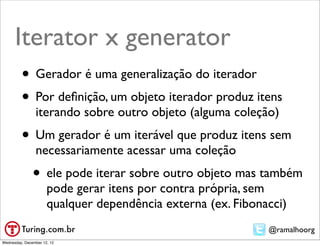 Iterator x generator
         • Gerador é uma generalização do iterador
         • Por deﬁnição, um objeto iterador produz itens
                iterando sobre outro objeto (alguma coleção)
         • Um gerador é um iterável que produz itens sem
                necessariamente acessar uma coleção
               • ele pode iterar sobre outro objeto mas também
                      pode gerar itens por contra própria, sem
                      qualquer dependência externa (ex. Fibonacci)
                                                              @ramalhoorg
Wednesday, December 12, 12
 