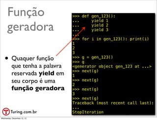 Função                    >>> def gen_123():
                                ...     yield 1

      geradora                  ...
                                ...
                                ...
                                        yield 2
                                        yield 3

                                >>> for i in gen_123(): print(i)
                                1
                                2
                                3
   • Quaquer função             >>> g = gen_123()
                                >>> g
          que tenha a palavra   <generator object gen_123 at ...>
                                >>> next(g)
          reservada yield em    1
          seu corpo é uma       >>> next(g)
                                2
          função geradora       >>> next(g)
                                3
                                >>> next(g)
                                Traceback (most recent call last):
                                ...
                                StopIteration            @ramalhoorg
Wednesday, December 12, 12
 