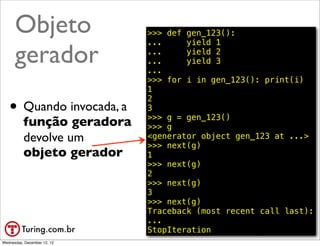 Objeto                 >>> def gen_123():
                             ...     yield 1

      gerador                ...
                             ...
                             ...
                                     yield 2
                                     yield 3

                             >>> for i in gen_123(): print(i)
                             1

   • Quando invocada, a
                             2
                             3
                             >>> g = gen_123()
          função geradora    >>> g
          devolve um         <generator object gen_123 at ...>
                             >>> next(g)
          objeto gerador     1
                             >>> next(g)
                             2
                             >>> next(g)
                             3
                             >>> next(g)
                             Traceback (most recent call last):
                             ...
                             StopIteration            @ramalhoorg
Wednesday, December 12, 12
 