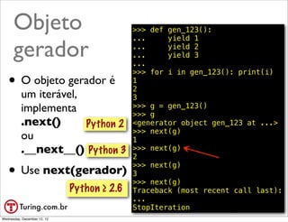 Objeto                                >>> def gen_123():
                                            ...     yield 1

      gerador                               ...
                                            ...
                                            ...
                                                    yield 2
                                                    yield 3

                                            >>> for i in gen_123(): print(i)
   • O objeto gerador é                     1
                                            2
          um iterável,                      3
          implementa                        >>> g = gen_123()
                                            >>> g
          .next()      Python 2             <generator object gen_123 at ...>
                                            >>> next(g)
          ou                                1
          .__next__() Python 3              >>> next(g)
                                            2

   • Use next(gerador)                      >>> next(g)
                                            3
                                            >>> next(g)
                             Python ≥ 2.6   Traceback (most recent call last):
                                            ...
                                            StopIteration            @ramalhoorg
Wednesday, December 12, 12
 