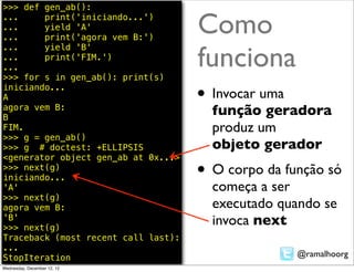 >>> def gen_ab():
...
...
...
        print('iniciando...')
        yield 'A'
        print('agora vem B:')
                                     Como
                                     funciona
...     yield 'B'
...     print('FIM.')
...
>>> for s in gen_ab(): print(s)
iniciando...
A                                    • Invocar uma
agora vem B:
B
                                       função geradora
FIM.                                   produz um
>>> g = gen_ab()
>>> g # doctest: +ELLIPSIS             objeto gerador
<generator object gen_ab at 0x...>
>>> next(g)
iniciando...                         • O corpo da função só
'A'                                    começa a ser
>>> next(g)
agora vem B:                           executado quando se
'B'
>>> next(g)
                                       invoca next
Traceback (most recent call last):
...
StopIteration                                        @ramalhoorg
Wednesday, December 12, 12
 