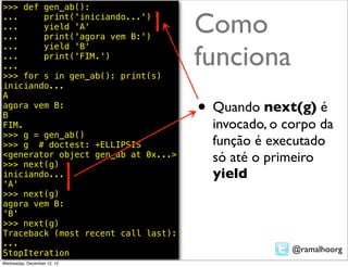 >>> def gen_ab():
...
...
...
        print('iniciando...')
        yield 'A'
        print('agora vem B:')
                                     Como
                                     funciona
...     yield 'B'
...     print('FIM.')
...
>>> for s in gen_ab(): print(s)
iniciando...
A
agora vem B:
B                                    • Quando next(g) é
FIM.                                   invocado, o corpo da
>>> g = gen_ab()
>>> g # doctest: +ELLIPSIS             função é executado
<generator object gen_ab at 0x...>
>>> next(g)
                                       só até o primeiro
iniciando...                           yield
'A'
>>> next(g)
agora vem B:
'B'
>>> next(g)
Traceback (most recent call last):
...
StopIteration                                       @ramalhoorg
Wednesday, December 12, 12
 