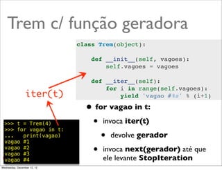 Trem c/ função geradora
                             class Trem(object):

                                 def __init__(self, vagoes):
                                     self.vagoes = vagoes

                                 def __iter__(self):
                                     for i in range(self.vagoes):
                 iter(t)                 yield 'vagao #%s' % (i+1)

                               • for vagao in t:
  >>> t = Trem(4)
  >>> for vagao in t:
                                • invoca iter(t)
  ...   print(vagao)
  vagao #1
                                   • devolve gerador
  vagao #2
  vagao #3                      • invoca next(gerador) até que
  vagao #4                          ele levante StopIteration
                                                            @ramalhoorg
Wednesday, December 12, 12
 