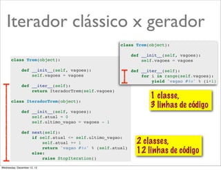 Iterador clássico x gerador
                                                     class Trem(object):

                                                          def __init__(self, vagoes):
       class Trem(object):                                    self.vagoes = vagoes

              def __init__(self, vagoes):                 def __iter__(self):
                  self.vagoes = vagoes                        for i in range(self.vagoes):
                                                                  yield 'vagao #%s' % (i+1)
              def __iter__(self):
                  return IteradorTrem(self.vagoes)
                                                                 1 classe,
       class IteradorTrem(object):
                                                                 3 linhas de código
              def __init__(self, vagoes):
                  self.atual = 0
                  self.ultimo_vagao = vagoes - 1

              def next(self):
                  if self.atual <= self.ultimo_vagao:
                      self.atual += 1                       2 classes,
                      return 'vagao #%s' % (self.atual)
                  else:                                     12 linhas de código
                      raise StopIteration()

Wednesday, December 12, 12
 
