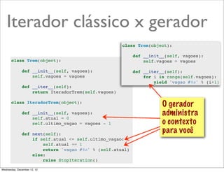 Iterador clássico x gerador
                                                     class Trem(object):

                                                          def __init__(self, vagoes):
       class Trem(object):                                    self.vagoes = vagoes

              def __init__(self, vagoes):                 def __iter__(self):
                  self.vagoes = vagoes                        for i in range(self.vagoes):
                                                                  yield 'vagao #%s' % (i+1)
              def __iter__(self):
                  return IteradorTrem(self.vagoes)

       class IteradorTrem(object):
                                                                     O gerador
              def __init__(self, vagoes):                            administra
                  self.atual = 0
                  self.ultimo_vagao = vagoes - 1                     o contexto
              def next(self):
                                                                     para você
                  if self.atual <= self.ultimo_vagao:
                      self.atual += 1
                      return 'vagao #%s' % (self.atual)
                  else:
                      raise StopIteration()

Wednesday, December 12, 12
 