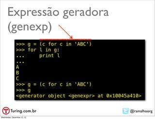 Expressão geradora
      (genexp)
               >>> g = (c for c in 'ABC')
               >>> for l in g:
               ...     print l
               ...
               A
               B
               C
               >>> g = (c for c in 'ABC')
               >>> g
               <generator object <genexpr> at 0x10045a410>


                                                      @ramalhoorg
Wednesday, December 12, 12
 