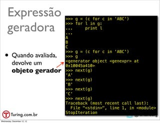 Expressão              >>> g = (c for c in 'ABC')

      geradora               >>> for l in g:
                             ...
                             ...
                                     print l

                             A
                             B
                             C

   • Quando avaliada,
                             >>> g = (c for c in 'ABC')
                             >>> g
                             <generator object <genexpr> at
          devolve um         0x10045a410>
          objeto gerador     >>> next(g)
                             'A'
                             >>> next(g)
                             'B'
                             >>> next(g)
                             'C'
                             >>> next(g)
                             Traceback (most recent call last):
                               File "<stdin>", line 1, in <module>
                             StopIteration
                                                         @ramalhoorg
Wednesday, December 12, 12
 