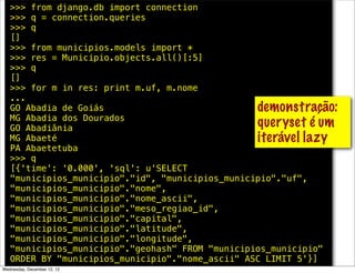 >>> from django.db import connection
   >>> q = connection.queries
   >>> q
   []
   >>> from municipios.models import *
   >>> res = Municipio.objects.all()[:5]
   >>> q
   []
   >>> for m in res: print m.uf, m.nome
   ...
   GO Abadia de Goiás                             demonstração:
   MG Abadia dos Dourados
   GO Abadiânia                                   queryset é um
   MG Abaeté                                      iterável lazy
   PA Abaetetuba
   >>> q
   [{'time': '0.000', 'sql': u'SELECT
   "municipios_municipio"."id", "municipios_municipio"."uf",
   "municipios_municipio"."nome",
   "municipios_municipio"."nome_ascii",
   "municipios_municipio"."meso_regiao_id",
   "municipios_municipio"."capital",
   "municipios_municipio"."latitude",
   "municipios_municipio"."longitude",
   "municipios_municipio"."geohash" FROM "municipios_municipio"
   ORDER BY "municipios_municipio"."nome_ascii" ASC LIMIT 5'}]
Wednesday, December 12, 12
 