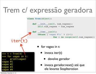 Trem c/ expressão geradora
                             class Trem(object):

                                 def __init__(self, num_vagoes):
                                     self.num_vagoes = num_vagoes

                                 def __iter__(self):
                                     return ('vagao #%s' % (i+1)
                                                 for i in range(self.num_vagoes))

                 iter(t)
                                    •   for vagao in t:

  >>> t = Trem(4)
  >>> for vagao in t:
                                        •   invoca iter(t)
  ...   print(vagao)
  vagao #1
                                            •   devolve gerador
  vagao #2
  vagao #3                              •   invoca gerador.next() até que
  vagao #4                                  ele levante StopIteration @ramalhoorg
Wednesday, December 12, 12
 