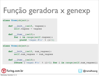 Função geradora x genexp
   class Trem(object):

            def __init__(self, vagoes):
                self.vagoes = vagoes

            def __iter__(self):
                for i in range(self.vagoes):
                    yield 'vagao #%s' % (i+1)

   class Trem(object):

            def __init__(self, num_vagoes):
                self.num_vagoes = num_vagoes

            def __iter__(self):
                return ('vagao #%s' % (i+1) for i in range(self.num_vagoes))


                                                                 @ramalhoorg
Wednesday, December 12, 12
 