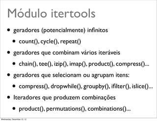 Módulo itertools
     • geradores (potencialmente) inﬁnitos
      • count(), cycle(), repeat()
     • geradores que combinam vários iteráveis
      • chain(), tee(), izip(), imap(), product(), compress()...
     • geradores que selecionam ou agrupam itens:
      • compress(), dropwhile(), groupby(), iﬁlter(), islice()...
     • Iteradores que produzem combinações
      • product(), permutations(), combinations()...    @ramalhoorg
Wednesday, December 12, 12
 