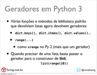 Geradores em Python 3
         • Várias funções e métodos da biblioteca padrão
                que devolviam listas agora devolvem geradores:
               •        dict.keys(), dict.items(), dict.values()...

               •        range(...)

                    • como xrange no Py 2 (mais que um gerador)
         • Quando precisar de uma lista, basta passar o
                gerador para o construtor de list:
                                      list(range(10))

                                                             @ramalhoorg
Wednesday, December 12, 12
 