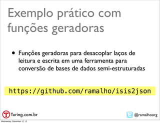 Exemplo prático com
      funções geradoras
          • Funções geradoras para desacoplar laços de
                 leitura e escrita em uma ferramenta para
                 conversão de bases de dados semi-estruturadas


       https://github.com/ramalho/isis2json


                                                          @ramalhoorg
Wednesday, December 12, 12
 