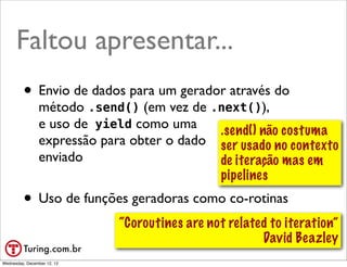 Faltou apresentar...
         • Envio de dados para um gerador através do
                método .send() (em vez de .next()),
                e uso de yield como uma     .send() não costuma
                expressão para obter o dado ser usado no contexto
                enviado                     de iteração mas em
                                            pipelines
         • Uso de funções geradoras como co-rotinas
                             “Coroutines are not related to iteration”
                                                       David Beazley
                                                             @ramalhoorg
Wednesday, December 12, 12
 