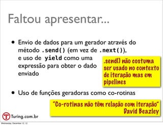 Faltou apresentar...
         • Envio de dados para um gerador através do
                método .send() (em vez de .next()),
                e uso de yield como uma     .send() não costuma
                expressão para obter o dado ser usado no contexto
                enviado                     de iteração mas em
                                            pipelines
         • Uso de funções geradoras como co-rotinas
                             “Co-rotinas não têm relação com iteração”
                                                        David Beazley
                                                             @ramalhoorg
Wednesday, December 12, 12
 