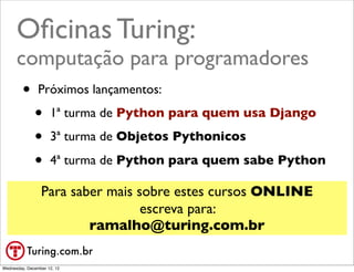 Oﬁcinas Turing:
      computação para programadores
       • Próximos lançamentos:
         • 1ª turma de Python para quem usa Django
         • 3ª turma de Objetos Pythonicos
         • 4ª turma de Python para quem sabe Python
                 Para saber mais sobre estes cursos ONLINE
                                  escreva para:
                         ramalho@turing.com.br
           Turing.com.br
Wednesday, December 12, 12
 