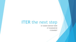 ITER the next step
BY SUMAN SEKHAR TAKRI
IIT KHARAGPUR
17CR60R07
 