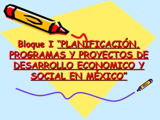 Bloque I  “PLANIFICACIÓN, PROGRAMAS Y PROYECTOS DE DESARROLLO ECONOMICO Y SOCIAL EN MÉXICO” 