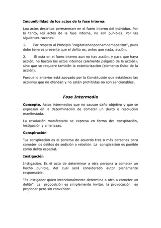 Impunibilidad de los actos de la fase interna:

Loa actos descritos permanecen en el fuero interno del individuo. Por
lo tanto, los actos de la fase interna, no son punibles. Por las
siguientes razones:

1.    Por respeto al Principio "cogitationenpoenamnemopatitur", pues
debe tenerse presente que el delito es, antes que nada, acción.

2.     Si esta en el fuero interno aun no hay acción, y para que haya
acción, no bastan los actos internos (elemento psíquico de la acción),
sino que se requiere también la exteriorización (elemento físico de la
acción).

Porque lo anterior está apoyado por la Constitución que establece: las
acciones que no ofendan y no estén prohibidas no son sancionables.



                        Fase Intermedia
Concepto. Actos intermedios que no causan daño objetivo y que se
expresan en la determinación de cometer un delito o resolución
manifestada.

La resolución manifestada se expresa en forma de: conspiración,
instigación y amenazas.

Conspiración

"La conspiración es el ponerse de acuerdo tres o más personas para
cometer los delitos de sedición o rebelión. La conspiración es punible
como delito especial.

Instigación

Instigación. Es el acto de determinar a otra persona a cometer un
hecho punible, del cual será considerado autor plenamente
responsable.

"Es instigador quien intencionalmente determina a otro a cometer un
delito". La proposición es simplemente invitar, la provocación es
proponer pero sin convencer.
 
