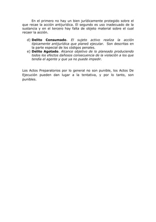 En el primero no hay un bien jurídicamente protegido sobre el
que recae la acción antijurídica. El segundo es uso inadecuado de la
sustancia y en el tercero hay falta de objeto material sobre el cual
recaer la acción.

  d) Delito Consumado. El sujeto activo realiza la acción
     típicamente antijurídica que planeó ejecutar. Son descritas en
     la parte especial de los códigos penales.
  e) Delito Agotado. Alcance objetivo de lo planeado produciendo
     todos los efectos dañosos consecuencia de la violación a los que
     tendía el agente y que ya no puede impedir.


Los Actos Preparatorios por lo general no son punible, los Actos De
Ejecución pueden dan lugar a la tentativa, y por lo tanto, son
punibles.
 