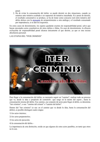 penal.
2. Ha de evitar la consumación del delito: se puede desistir en dos situaciones, cuando ya
estamos ante tentativa acabada o en supuestos de tentativa inacabada. Si a pesar de desistir,
el resultado consumativo se produce, se ha de tratar como concurso real entre tentativa del
delito doloso con la atenuante de arrepentimiento u otra análoga y el resultado consumado
por imprudencia, si se dan los requisitos.
En estos casos de desistimiento, los sujetos quedarán exentos de responsabilidad penal, salvo que
hayan ejecutados actos constitutivos de otros delitos o faltas. En caso de desistimiento, la eficacia
excluyente de responsabilidad penal alcanza únicamente al que desiste, ya que es una excusa
absolutoria personal.
LAS ETAPAS DEL "ITER CRIMINIS"
Para llegar a la consumación del delito, es necesario seguir un "camino", realizar todo un proceso
que va, desde la idea o propósito de cometerlo –que surge en la mente del sujeto–, hasta la
consumación misma del delito. Ese camino, ese conjunto de actos para llegar al delito, se denomina
"iter criminis", o sea: "camino del crimen" o "camino del delito".
Dentro del "iter criminis" (o sea: en el camino que va desde la idea, hasta la consumación del
delito), es posible distinguir cuatro etapas:
1) los actos internos;
2) los actos preparatorios;
3) los actos de ejecución;
4) la consumación del delito.–
La importancia de esta distinción, reside en que algunos de estos actos punibles, en tanto que otros
no lo son.
 