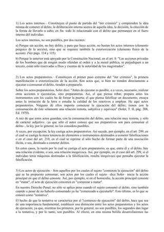 1) Los actos internos.– Constituyen el punto de partida del "iter criminis" y comprenden la idea
misma de cometer el delito, la deliberación interna acerca de aquella idea, la decisión, la elección de
la forma de llevarlo a cabo; en fin: todo lo relacionado con el delito que permanece en el fuero
interno del individuo.
Los actos internos, no son punibles, por dos razones:
a) Porque sin acción, no hay delito; y para que haya acción, no bastan los actos internos (elemento
psíquico de la acción), sino que se requiere también la exteriorización (elemento físico de la
acción). (Ver págs. 114 y 115).
b) Porque lo anterior está apoyado por la Constitución Nacional, en el art. 8: "Las acciones privadas
de los hombres que de ningún modo ofendan al orden y a la moral pública, ni perjudiquen a un
tercero, están sólo reservadas a Dios y exentas de la autoridad de los magistrados".
2) Los actos preparatorios.– Constituyen el primer paso extremo del "iter criminis", la primera
manifestación o exteriorización de la acción. Son actos que, si bien no tienden directamente a
ejecutar o consumar el delito, tienden a prepararlo.
Sobre los actos preparatorios, Soler dice: "Antes de ejecutar es posible, o a veces, necesario, realizar
otras acciones n ejecutorias, sino preparatorias. Así, el que piensa robar, prepara antes los
instrumentos con los cuales ha de forzar la puerta; el que piensa falsificar un documento, ensaya
antes la imitación de la letra o estudia la calidad de los reactivos a emplear. He aquí actos
preparatorios. Ninguno de ellos importa comenzar la ejecución del delito; tienen con la
consumación de éste solamente una relación remota, subjetiva y equívoca" (Soler, T. II, pág. 208,
Ed. 1970).
A raíz de que estos actos guardan, con la consumación del delito, una relación muy remota, y sólo
de carácter subjetivo –ya que sólo el autor conoce que sus preparativos son para consumar el
delito–, la ley, por lo general, no los considera punibles.
A veces, por excepción, la ley castiga actos preparatorios. Así sucede, por ejemplo, en el art. 299, en
el cual se castiga la mera tenencia de elementos o instrumentos destinados a cometer falsificaciones
o en el caso del art. 210, en el cual se reprime el sólo hecho de formar parte de una asociación
ilícita, o sea, destinada a cometer delitos.
En estos casos, la razón por la cual se castiga el acto preparatorio, es que, entre él y el delito, hay
una relación evidente, o sea, una relación inequívoca. Así, por ejemplo, en el caso del art. 299, si el
individuo tenía máquinas destinadas a la falsificación, resulta inequívoco que pensaba ejecutar la
falsificación.
3) Los actos de ejecución.– Son aquellos por los cuales el sujeto "comienza la ejecución" del delito
que se ha propuesto consumar; son actos por los cuales el sujeto –dice Soler– inicia la acción
principal en que el delito consiste. Así, por ejemplo, si en el homicidio, la acción principal consiste
en "matar", el acto de ejecución consistirá en "comenzar a matar".
En nuestro Derecho Penal, no sólo se aplica pena cuando el sujeto consumó el delito, sino también
cuando a pesar de no haberlo consumado ya ha "comenzado a ejecutarlo". Esto último, es lo que se
conoce como "tentativa".
El hecho de que la tentativa se caracterice por el "comienzo de ejecución" del delito, hace que sea
de una importancia fundamental, establecer una distinción entre los actos preparatorios y los actos
de ejecución; ya que, mientras los primeros, por lo general, no son punibles, los segundos dan lugar
a la tentativa, y por lo tanto, son punibles. Al efecto, en esta misma bolilla desarrollaremos las
 