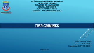 REPÚBLICA BOLIVARIANA DE VENEZUELA
UNIVERSIDAD YACAMBÚ
FACULTADO DE HUMANIDADES
ESCUELA DE DERECHO
CURSO: DERECHO PENAL
SECCIÓN TJP-0453 ED02D0V 2015-3
Autor: Etelvina Varela
C.I.: V-11462202
Expediente: CJP-143-00381v
ITER CRIMINES
Valencia, 05 2015
 