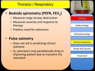 ITE Review

Thoracic / Respiratory

• Bedside spirometry (PEFR, FEV1)
– Measures large airway obstruction
– Measures severity and response to
therapy
– Predicts need for admission

Asthma

Epidemiology

Pathophysiology

• Pulse oximetry
– Does not aid in predicting clinical
outcome
– O2 saturation may paradoxically drop in
improving patient due to transient VQ
mismatch

Clinical Evaluation
Death Risk Factors
Treatment

 