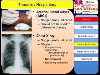 ITE Review

Thoracic / Respiratory
• Arterial Blood Gases
(ABGs)
– Not generally indicated
– Should not be used to
determine therapy

• Chest X-ray
– Not generally indicated
– Obtain if:
• Complications
suspected
(pneumothorax or
pneumonia)
• Not improving
• Requiring admission

Asthma

Epidemiology

Pathophysiology

Clinical Evaluation
Death Risk Factors
Treatment

 