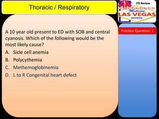 ITE Review

Thoracic / Respiratory

A 10 year old present to ED with SOB and central
cyanosis. Which of the following would be the
most likely cause?
A. Sicle cell anemia
B. Polycythemia
C. Methemoglobinemia
D. L to R Congenital heart defect

Practice Question: 1

 